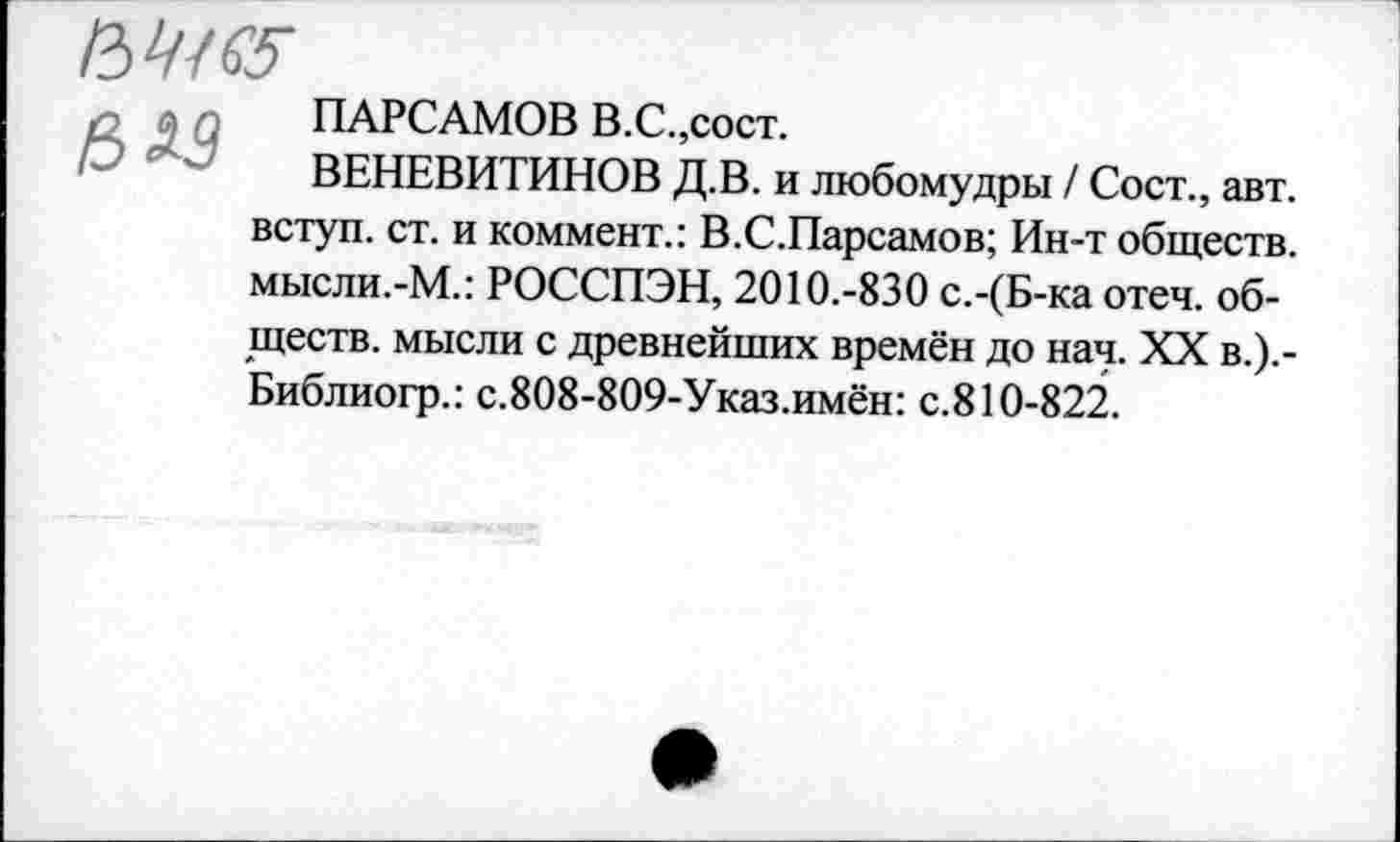 ﻿,	ПАРСАМОВ В.С.,сост.
ВЕНЕВИТИНОВ Д.В. и любомудры / Сост., авт. вступ. ст. и коммент.: В.С.Парсамов; Ин-т обществ. мысли.-М.: РОССПЭН, 2010.-830 с.-(Б-ка отеч. обществ. мысли с древнейших времён до нач. XX в.).-Библиогр.: с.808-809-Указ.имён: с.810-822.